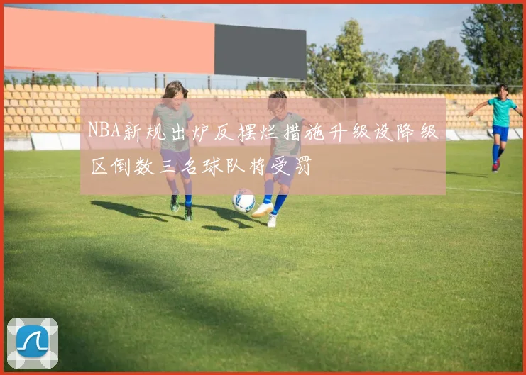 NBA新规出炉反摆烂措施升级设降级区倒数三名球队将受罚