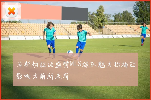 马斯切拉诺盛赞MLS球队魅力称梅西影响力前所未有