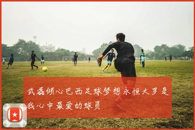 武磊倾心巴西足球梦想永恒大罗是我心中最爱的球员
