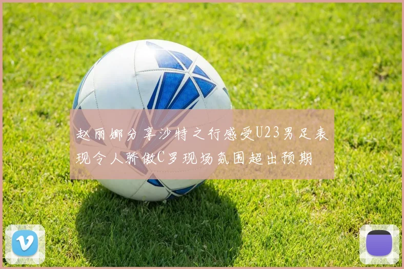 赵丽娜分享沙特之行感受U23男足表现令人骄傲C罗现场氛围超出预期