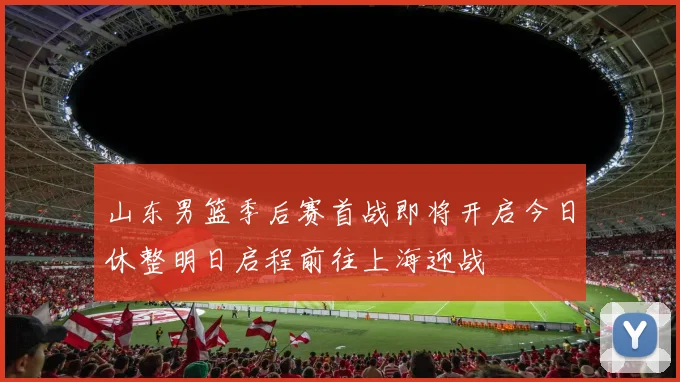 山东男篮季后赛首战即将开启今日休整明日启程前往上海迎战