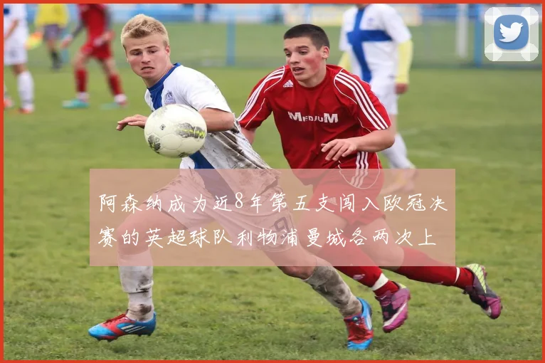 阿森纳成为近8年第五支闯入欧冠决赛的英超球队利物浦曼城各两次上演辉煌